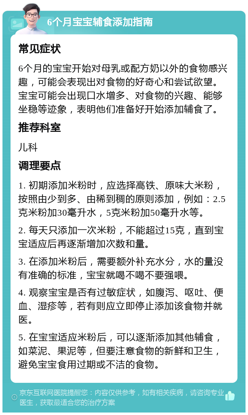 6个月宝宝辅食添加指南 常见症状 6个月的宝宝开始对母乳或配方奶以外的食物感兴趣，可能会表现出对食物的好奇心和尝试欲望。宝宝可能会出现口水增多、对食物的兴趣、能够坐稳等迹象，表明他们准备好开始添加辅食了。 推荐科室 儿科 调理要点 1. 初期添加米粉时，应选择高铁、原味大米粉，按照由少到多、由稀到稠的原则添加，例如：2.5克米粉加30毫升水，5克米粉加50毫升水等。 2. 每天只添加一次米粉，不能超过15克，直到宝宝适应后再逐渐增加次数和量。 3. 在添加米粉后，需要额外补充水分，水的量没有准确的标准，宝宝就喝不喝不要强喂。 4. 观察宝宝是否有过敏症状，如腹泻、呕吐、便血、湿疹等，若有则应立即停止添加该食物并就医。 5. 在宝宝适应米粉后，可以逐渐添加其他辅食，如菜泥、果泥等，但要注意食物的新鲜和卫生，避免宝宝食用过期或不洁的食物。