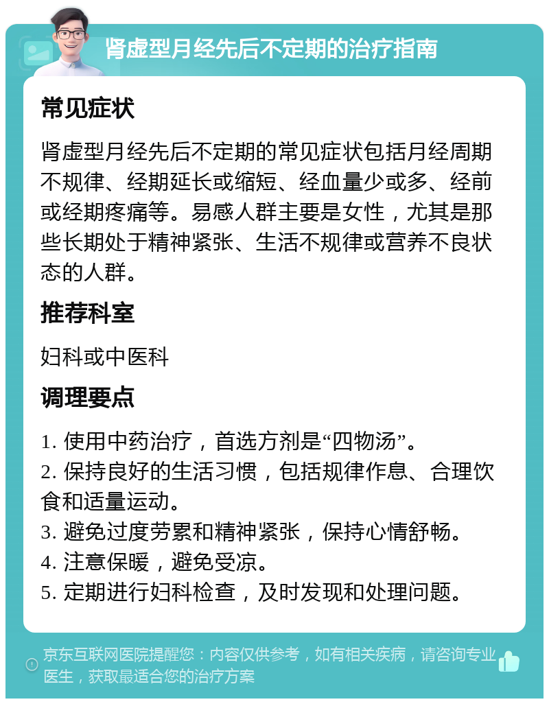 肾虚型月经先后不定期的治疗指南 常见症状 肾虚型月经先后不定期的常见症状包括月经周期不规律、经期延长或缩短、经血量少或多、经前或经期疼痛等。易感人群主要是女性，尤其是那些长期处于精神紧张、生活不规律或营养不良状态的人群。 推荐科室 妇科或中医科 调理要点 1. 使用中药治疗，首选方剂是“四物汤”。 2. 保持良好的生活习惯，包括规律作息、合理饮食和适量运动。 3. 避免过度劳累和精神紧张，保持心情舒畅。 4. 注意保暖，避免受凉。 5. 定期进行妇科检查，及时发现和处理问题。