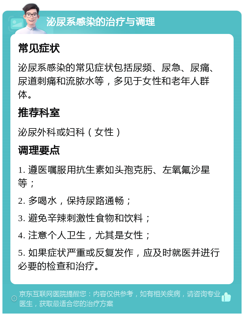 泌尿系感染的治疗与调理 常见症状 泌尿系感染的常见症状包括尿频、尿急、尿痛、尿道刺痛和流脓水等，多见于女性和老年人群体。 推荐科室 泌尿外科或妇科（女性） 调理要点 1. 遵医嘱服用抗生素如头孢克肟、左氧氟沙星等； 2. 多喝水，保持尿路通畅； 3. 避免辛辣刺激性食物和饮料； 4. 注意个人卫生，尤其是女性； 5. 如果症状严重或反复发作，应及时就医并进行必要的检查和治疗。