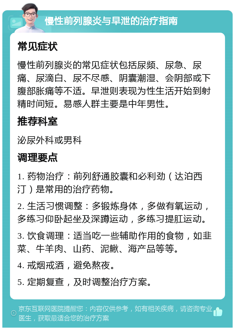 慢性前列腺炎与早泄的治疗指南 常见症状 慢性前列腺炎的常见症状包括尿频、尿急、尿痛、尿滴白、尿不尽感、阴囊潮湿、会阴部或下腹部胀痛等不适。早泄则表现为性生活开始到射精时间短。易感人群主要是中年男性。 推荐科室 泌尿外科或男科 调理要点 1. 药物治疗：前列舒通胶囊和必利劲（达泊西汀）是常用的治疗药物。 2. 生活习惯调整：多锻炼身体，多做有氧运动，多练习仰卧起坐及深蹲运动，多练习提肛运动。 3. 饮食调理：适当吃一些辅助作用的食物，如韭菜、牛羊肉、山药、泥鳅、海产品等等。 4. 戒烟戒酒，避免熬夜。 5. 定期复查，及时调整治疗方案。