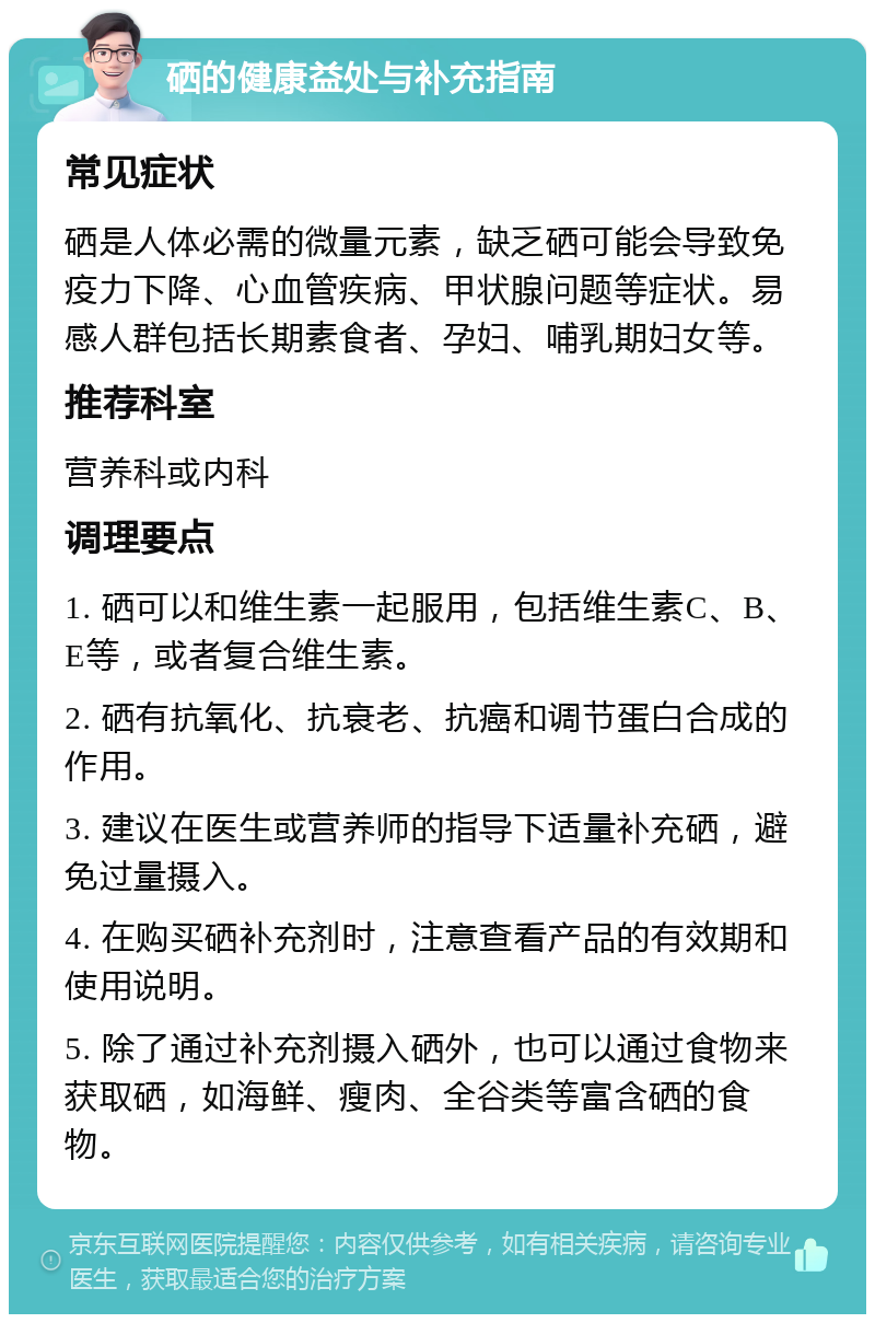 硒的健康益处与补充指南 常见症状 硒是人体必需的微量元素，缺乏硒可能会导致免疫力下降、心血管疾病、甲状腺问题等症状。易感人群包括长期素食者、孕妇、哺乳期妇女等。 推荐科室 营养科或内科 调理要点 1. 硒可以和维生素一起服用，包括维生素C、B、E等，或者复合维生素。 2. 硒有抗氧化、抗衰老、抗癌和调节蛋白合成的作用。 3. 建议在医生或营养师的指导下适量补充硒，避免过量摄入。 4. 在购买硒补充剂时，注意查看产品的有效期和使用说明。 5. 除了通过补充剂摄入硒外，也可以通过食物来获取硒，如海鲜、瘦肉、全谷类等富含硒的食物。