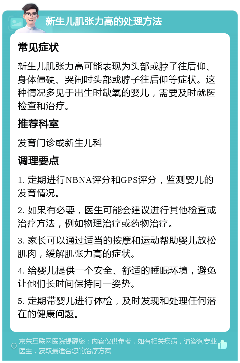 新生儿肌张力高的处理方法 常见症状 新生儿肌张力高可能表现为头部或脖子往后仰、身体僵硬、哭闹时头部或脖子往后仰等症状。这种情况多见于出生时缺氧的婴儿，需要及时就医检查和治疗。 推荐科室 发育门诊或新生儿科 调理要点 1. 定期进行NBNA评分和GPS评分，监测婴儿的发育情况。 2. 如果有必要，医生可能会建议进行其他检查或治疗方法，例如物理治疗或药物治疗。 3. 家长可以通过适当的按摩和运动帮助婴儿放松肌肉，缓解肌张力高的症状。 4. 给婴儿提供一个安全、舒适的睡眠环境，避免让他们长时间保持同一姿势。 5. 定期带婴儿进行体检，及时发现和处理任何潜在的健康问题。