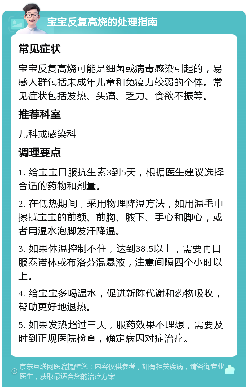 宝宝反复高烧的处理指南 常见症状 宝宝反复高烧可能是细菌或病毒感染引起的，易感人群包括未成年儿童和免疫力较弱的个体。常见症状包括发热、头痛、乏力、食欲不振等。 推荐科室 儿科或感染科 调理要点 1. 给宝宝口服抗生素3到5天，根据医生建议选择合适的药物和剂量。 2. 在低热期间，采用物理降温方法，如用温毛巾擦拭宝宝的前额、前胸、腋下、手心和脚心，或者用温水泡脚发汗降温。 3. 如果体温控制不住，达到38.5以上，需要再口服泰诺林或布洛芬混悬液，注意间隔四个小时以上。 4. 给宝宝多喝温水，促进新陈代谢和药物吸收，帮助更好地退热。 5. 如果发热超过三天，服药效果不理想，需要及时到正规医院检查，确定病因对症治疗。