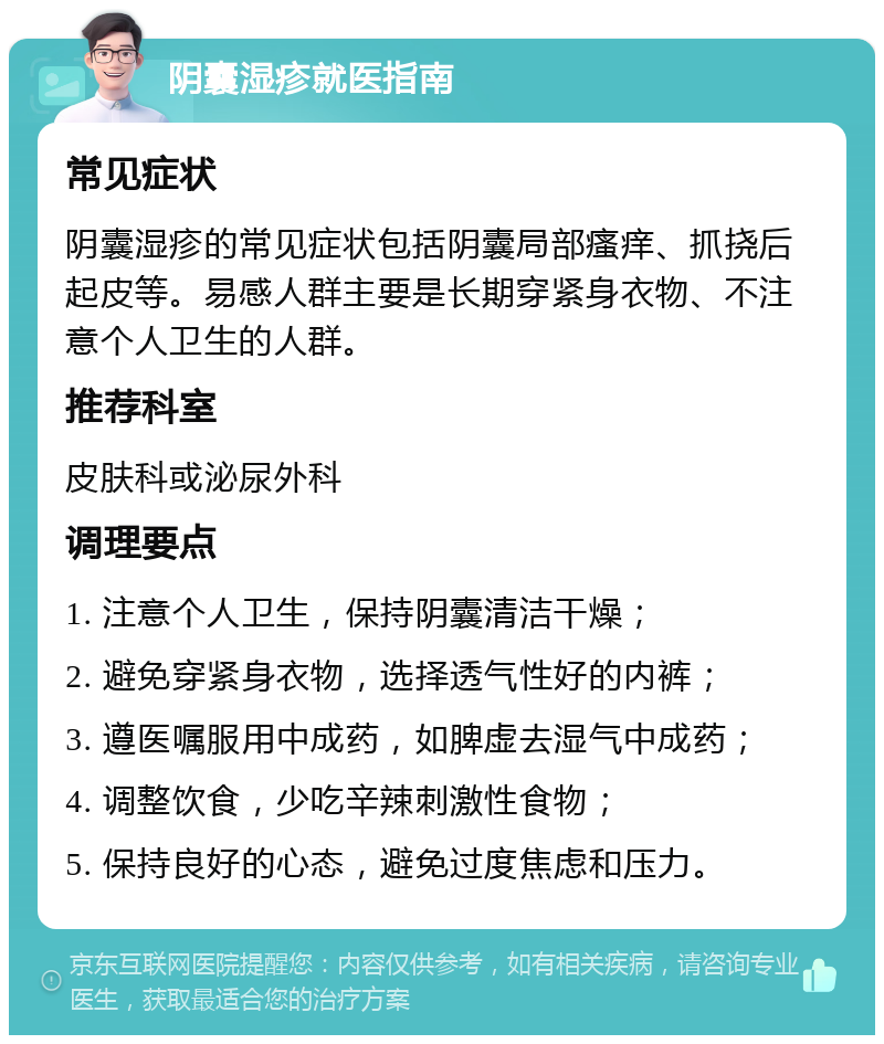 阴囊湿疹就医指南 常见症状 阴囊湿疹的常见症状包括阴囊局部瘙痒、抓挠后起皮等。易感人群主要是长期穿紧身衣物、不注意个人卫生的人群。 推荐科室 皮肤科或泌尿外科 调理要点 1. 注意个人卫生，保持阴囊清洁干燥； 2. 避免穿紧身衣物，选择透气性好的内裤； 3. 遵医嘱服用中成药，如脾虚去湿气中成药； 4. 调整饮食，少吃辛辣刺激性食物； 5. 保持良好的心态，避免过度焦虑和压力。