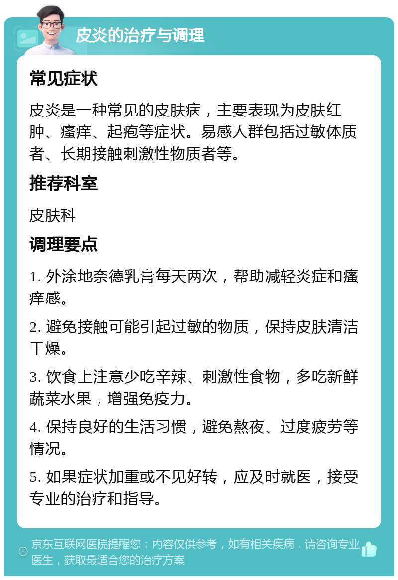 皮炎的治疗与调理 常见症状 皮炎是一种常见的皮肤病，主要表现为皮肤红肿、瘙痒、起疱等症状。易感人群包括过敏体质者、长期接触刺激性物质者等。 推荐科室 皮肤科 调理要点 1. 外涂地奈德乳膏每天两次，帮助减轻炎症和瘙痒感。 2. 避免接触可能引起过敏的物质，保持皮肤清洁干燥。 3. 饮食上注意少吃辛辣、刺激性食物，多吃新鲜蔬菜水果，增强免疫力。 4. 保持良好的生活习惯，避免熬夜、过度疲劳等情况。 5. 如果症状加重或不见好转，应及时就医，接受专业的治疗和指导。