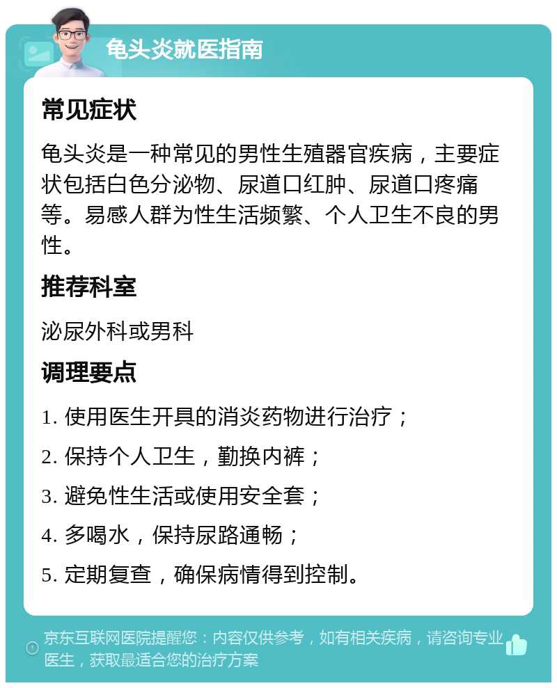 龟头炎就医指南 常见症状 龟头炎是一种常见的男性生殖器官疾病，主要症状包括白色分泌物、尿道口红肿、尿道口疼痛等。易感人群为性生活频繁、个人卫生不良的男性。 推荐科室 泌尿外科或男科 调理要点 1. 使用医生开具的消炎药物进行治疗； 2. 保持个人卫生，勤换内裤； 3. 避免性生活或使用安全套； 4. 多喝水，保持尿路通畅； 5. 定期复查，确保病情得到控制。