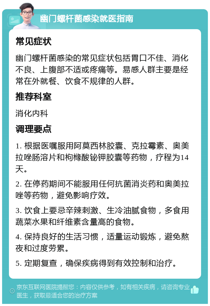 幽门螺杆菌感染就医指南 常见症状 幽门螺杆菌感染的常见症状包括胃口不佳、消化不良、上腹部不适或疼痛等。易感人群主要是经常在外就餐、饮食不规律的人群。 推荐科室 消化内科 调理要点 1. 根据医嘱服用阿莫西林胶囊、克拉霉素、奥美拉唑肠溶片和枸橼酸铋钾胶囊等药物，疗程为14天。 2. 在停药期间不能服用任何抗菌消炎药和奥美拉唑等药物，避免影响疗效。 3. 饮食上要忌辛辣刺激、生冷油腻食物，多食用蔬菜水果和纤维素含量高的食物。 4. 保持良好的生活习惯，适量运动锻炼，避免熬夜和过度劳累。 5. 定期复查，确保疾病得到有效控制和治疗。