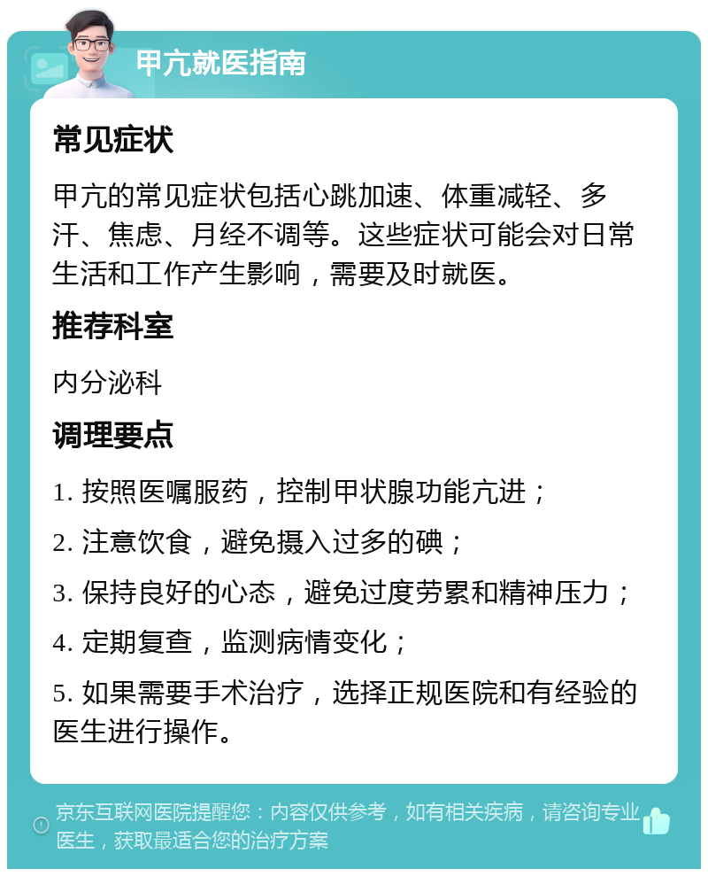 甲亢就医指南 常见症状 甲亢的常见症状包括心跳加速、体重减轻、多汗、焦虑、月经不调等。这些症状可能会对日常生活和工作产生影响，需要及时就医。 推荐科室 内分泌科 调理要点 1. 按照医嘱服药，控制甲状腺功能亢进； 2. 注意饮食，避免摄入过多的碘； 3. 保持良好的心态，避免过度劳累和精神压力； 4. 定期复查，监测病情变化； 5. 如果需要手术治疗，选择正规医院和有经验的医生进行操作。