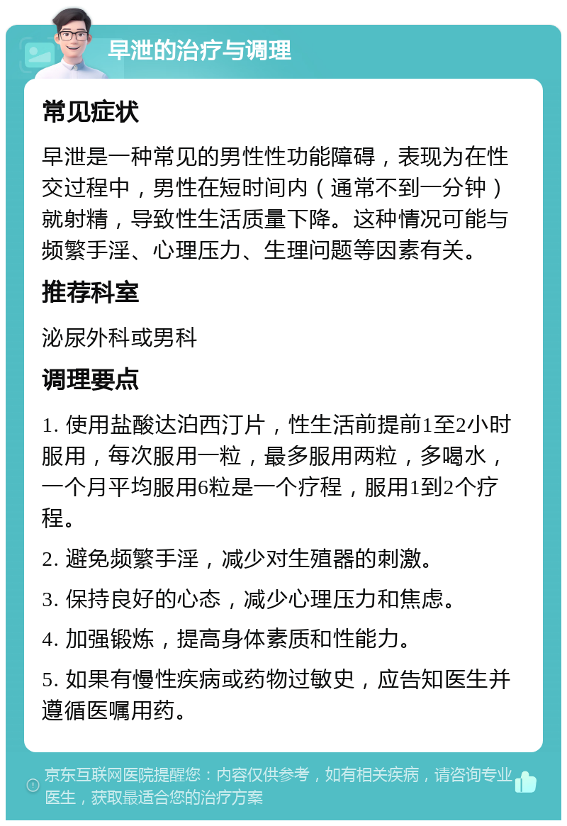 早泄的治疗与调理 常见症状 早泄是一种常见的男性性功能障碍，表现为在性交过程中，男性在短时间内（通常不到一分钟）就射精，导致性生活质量下降。这种情况可能与频繁手淫、心理压力、生理问题等因素有关。 推荐科室 泌尿外科或男科 调理要点 1. 使用盐酸达泊西汀片，性生活前提前1至2小时服用，每次服用一粒，最多服用两粒，多喝水，一个月平均服用6粒是一个疗程，服用1到2个疗程。 2. 避免频繁手淫，减少对生殖器的刺激。 3. 保持良好的心态，减少心理压力和焦虑。 4. 加强锻炼，提高身体素质和性能力。 5. 如果有慢性疾病或药物过敏史，应告知医生并遵循医嘱用药。