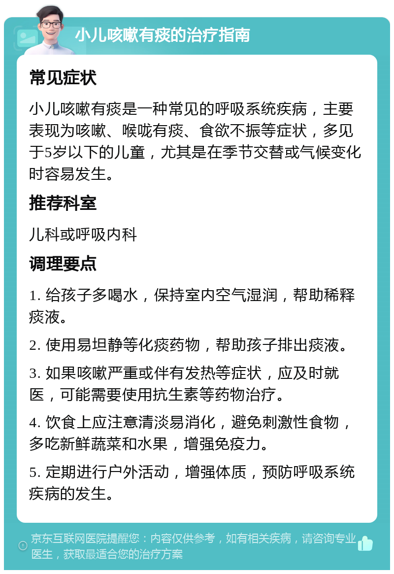 小儿咳嗽有痰的治疗指南 常见症状 小儿咳嗽有痰是一种常见的呼吸系统疾病，主要表现为咳嗽、喉咙有痰、食欲不振等症状，多见于5岁以下的儿童，尤其是在季节交替或气候变化时容易发生。 推荐科室 儿科或呼吸内科 调理要点 1. 给孩子多喝水，保持室内空气湿润，帮助稀释痰液。 2. 使用易坦静等化痰药物，帮助孩子排出痰液。 3. 如果咳嗽严重或伴有发热等症状，应及时就医，可能需要使用抗生素等药物治疗。 4. 饮食上应注意清淡易消化，避免刺激性食物，多吃新鲜蔬菜和水果，增强免疫力。 5. 定期进行户外活动，增强体质，预防呼吸系统疾病的发生。