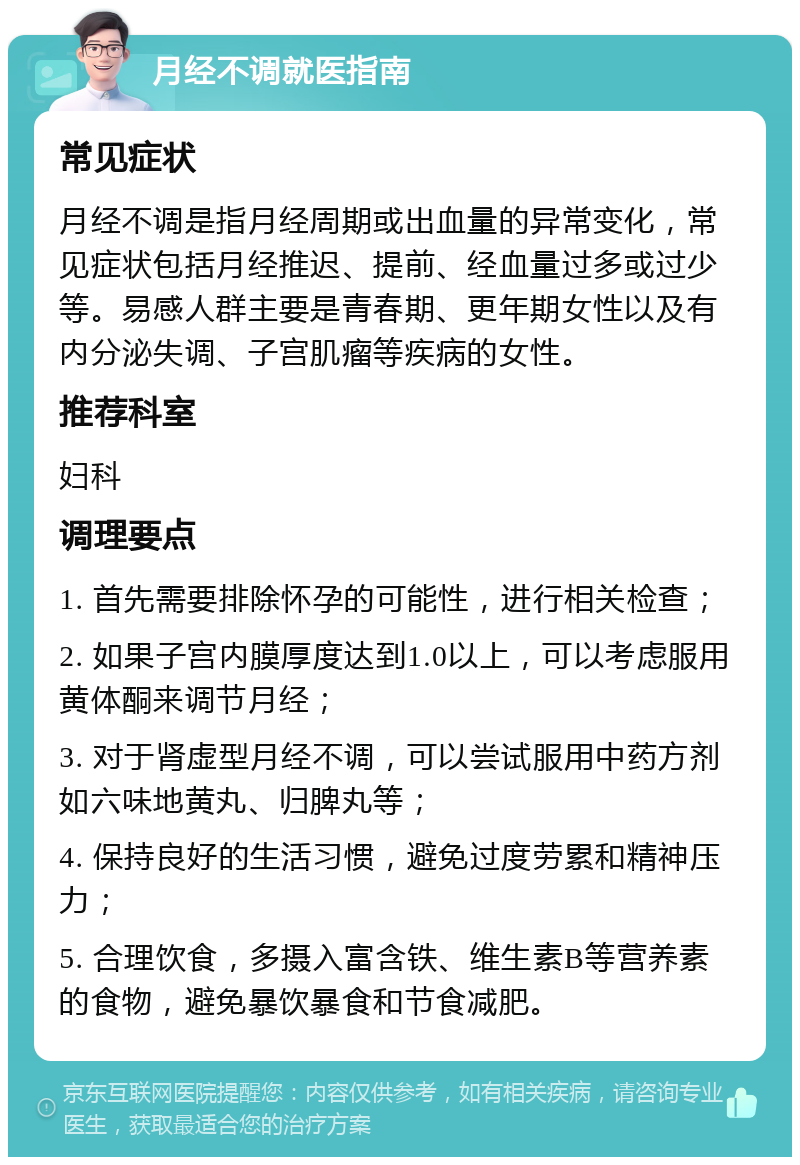 月经不调就医指南 常见症状 月经不调是指月经周期或出血量的异常变化，常见症状包括月经推迟、提前、经血量过多或过少等。易感人群主要是青春期、更年期女性以及有内分泌失调、子宫肌瘤等疾病的女性。 推荐科室 妇科 调理要点 1. 首先需要排除怀孕的可能性，进行相关检查； 2. 如果子宫内膜厚度达到1.0以上，可以考虑服用黄体酮来调节月经； 3. 对于肾虚型月经不调，可以尝试服用中药方剂如六味地黄丸、归脾丸等； 4. 保持良好的生活习惯，避免过度劳累和精神压力； 5. 合理饮食，多摄入富含铁、维生素B等营养素的食物，避免暴饮暴食和节食减肥。