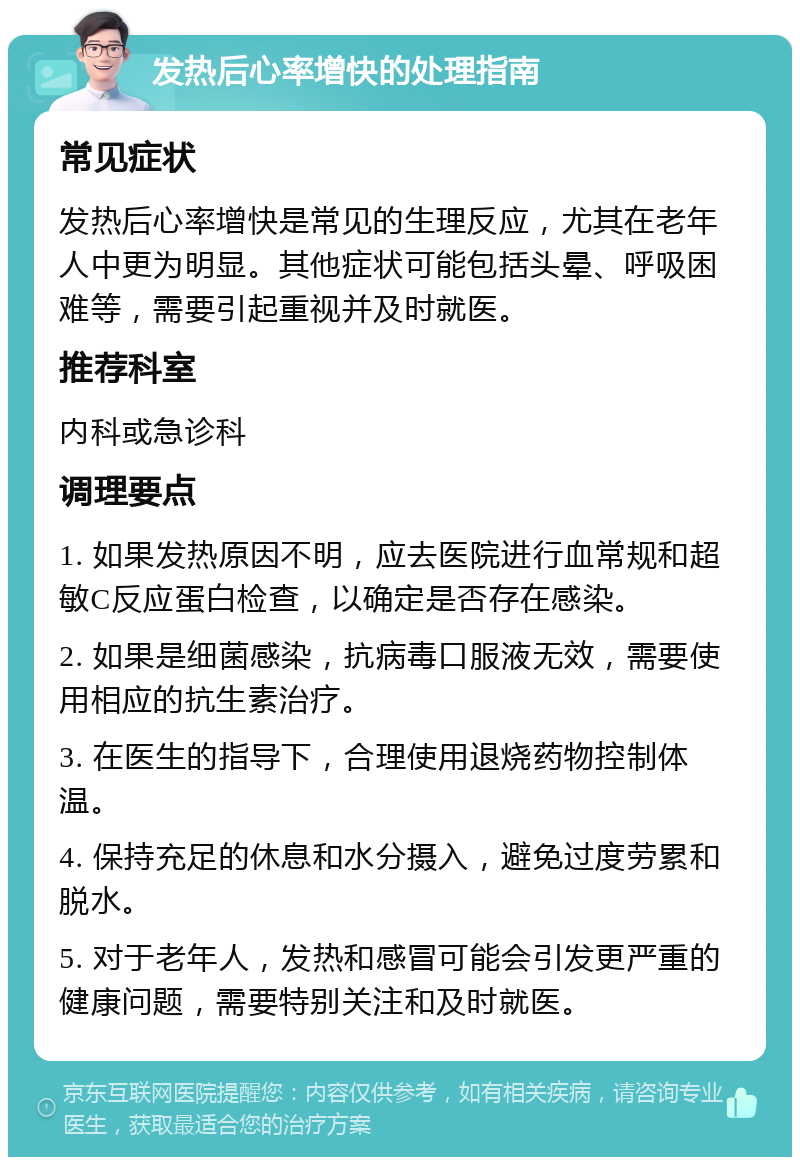 发热后心率增快的处理指南 常见症状 发热后心率增快是常见的生理反应，尤其在老年人中更为明显。其他症状可能包括头晕、呼吸困难等，需要引起重视并及时就医。 推荐科室 内科或急诊科 调理要点 1. 如果发热原因不明，应去医院进行血常规和超敏C反应蛋白检查，以确定是否存在感染。 2. 如果是细菌感染，抗病毒口服液无效，需要使用相应的抗生素治疗。 3. 在医生的指导下，合理使用退烧药物控制体温。 4. 保持充足的休息和水分摄入，避免过度劳累和脱水。 5. 对于老年人，发热和感冒可能会引发更严重的健康问题，需要特别关注和及时就医。