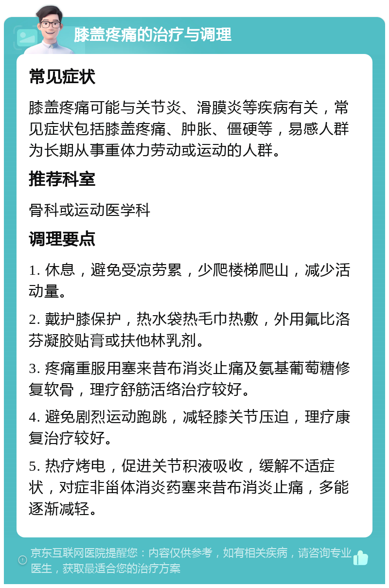 膝盖疼痛的治疗与调理 常见症状 膝盖疼痛可能与关节炎、滑膜炎等疾病有关，常见症状包括膝盖疼痛、肿胀、僵硬等，易感人群为长期从事重体力劳动或运动的人群。 推荐科室 骨科或运动医学科 调理要点 1. 休息，避免受凉劳累，少爬楼梯爬山，减少活动量。 2. 戴护膝保护，热水袋热毛巾热敷，外用氟比洛芬凝胶贴膏或扶他林乳剂。 3. 疼痛重服用塞来昔布消炎止痛及氨基葡萄糖修复软骨，理疗舒筋活络治疗较好。 4. 避免剧烈运动跑跳，减轻膝关节压迫，理疗康复治疗较好。 5. 热疗烤电，促进关节积液吸收，缓解不适症状，对症非甾体消炎药塞来昔布消炎止痛，多能逐渐减轻。