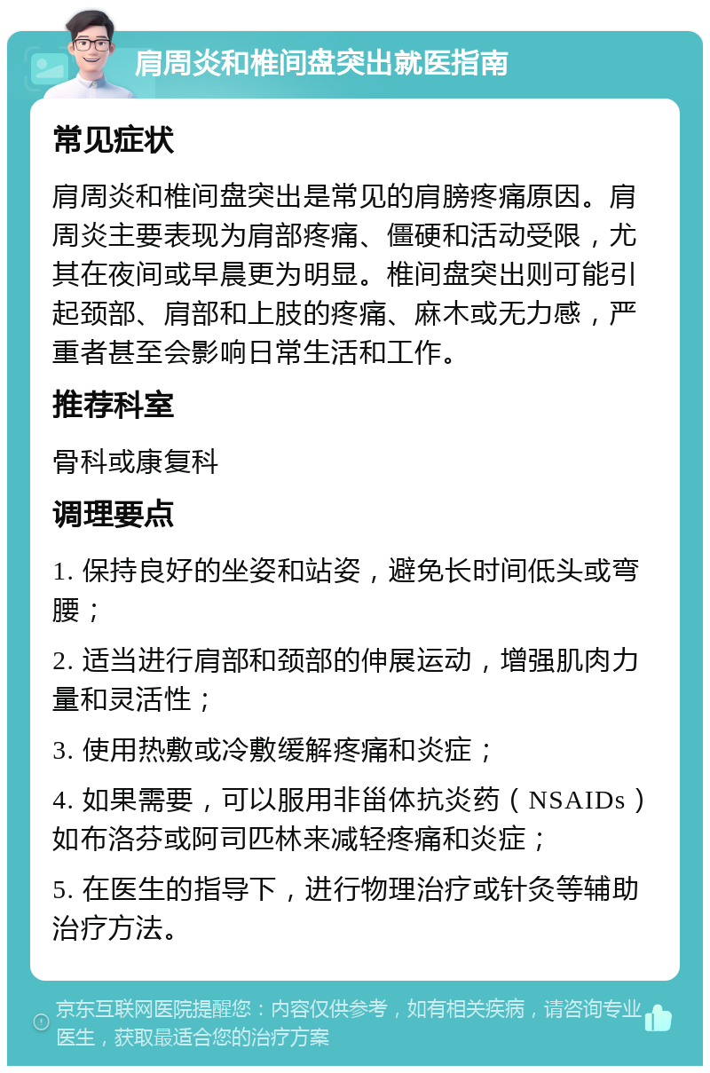 肩周炎和椎间盘突出就医指南 常见症状 肩周炎和椎间盘突出是常见的肩膀疼痛原因。肩周炎主要表现为肩部疼痛、僵硬和活动受限，尤其在夜间或早晨更为明显。椎间盘突出则可能引起颈部、肩部和上肢的疼痛、麻木或无力感，严重者甚至会影响日常生活和工作。 推荐科室 骨科或康复科 调理要点 1. 保持良好的坐姿和站姿，避免长时间低头或弯腰； 2. 适当进行肩部和颈部的伸展运动，增强肌肉力量和灵活性； 3. 使用热敷或冷敷缓解疼痛和炎症； 4. 如果需要，可以服用非甾体抗炎药（NSAIDs）如布洛芬或阿司匹林来减轻疼痛和炎症； 5. 在医生的指导下，进行物理治疗或针灸等辅助治疗方法。