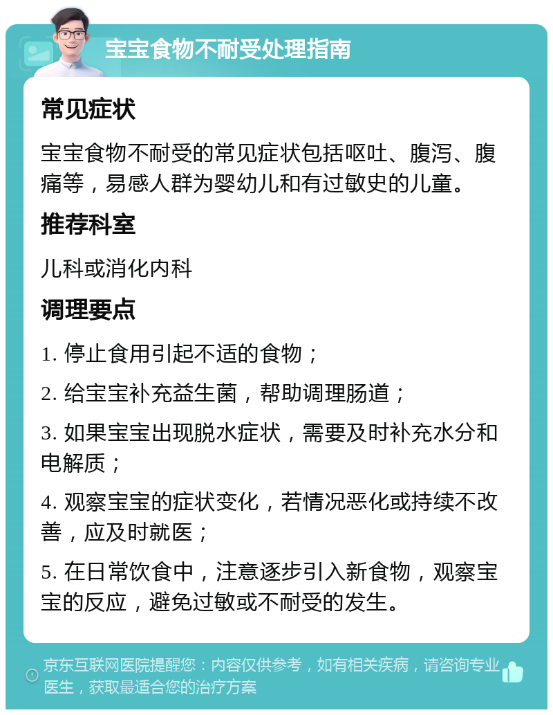 宝宝食物不耐受处理指南 常见症状 宝宝食物不耐受的常见症状包括呕吐、腹泻、腹痛等，易感人群为婴幼儿和有过敏史的儿童。 推荐科室 儿科或消化内科 调理要点 1. 停止食用引起不适的食物； 2. 给宝宝补充益生菌，帮助调理肠道； 3. 如果宝宝出现脱水症状，需要及时补充水分和电解质； 4. 观察宝宝的症状变化，若情况恶化或持续不改善，应及时就医； 5. 在日常饮食中，注意逐步引入新食物，观察宝宝的反应，避免过敏或不耐受的发生。