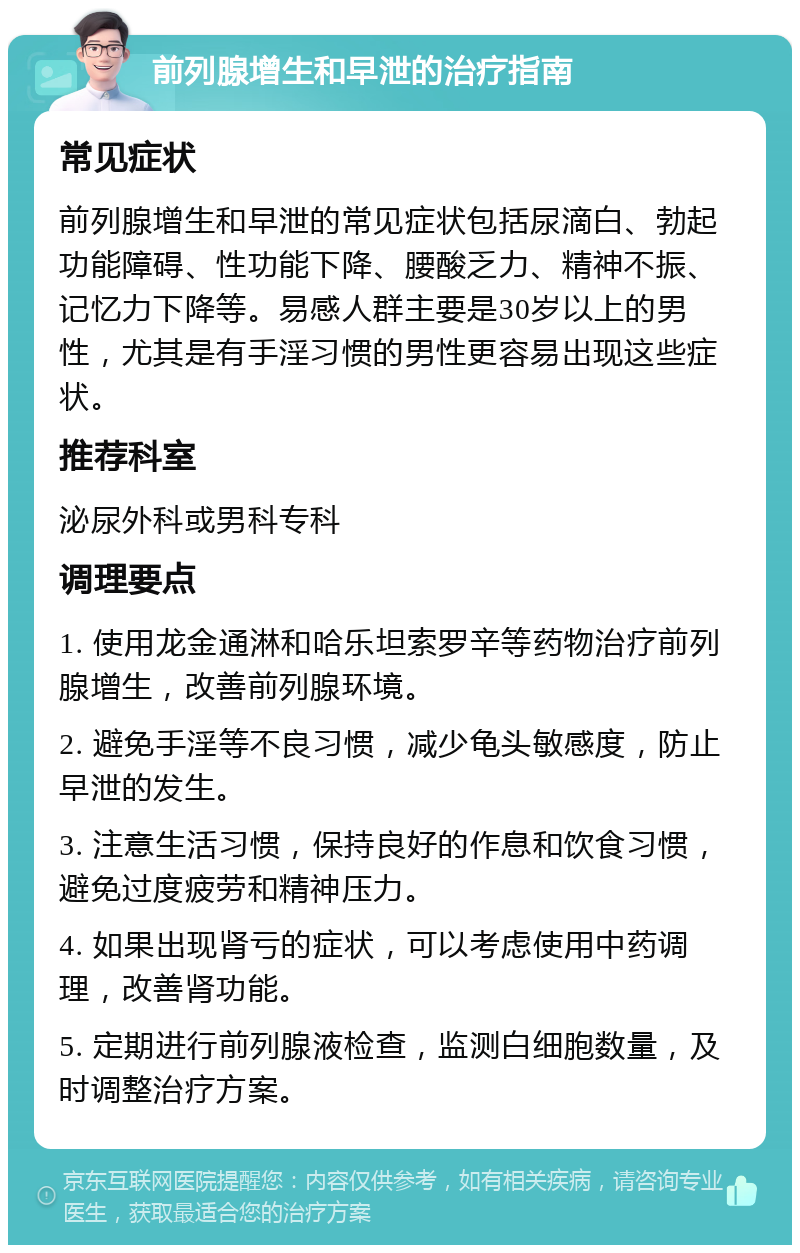 前列腺增生和早泄的治疗指南 常见症状 前列腺增生和早泄的常见症状包括尿滴白、勃起功能障碍、性功能下降、腰酸乏力、精神不振、记忆力下降等。易感人群主要是30岁以上的男性，尤其是有手淫习惯的男性更容易出现这些症状。 推荐科室 泌尿外科或男科专科 调理要点 1. 使用龙金通淋和哈乐坦索罗辛等药物治疗前列腺增生，改善前列腺环境。 2. 避免手淫等不良习惯，减少龟头敏感度，防止早泄的发生。 3. 注意生活习惯，保持良好的作息和饮食习惯，避免过度疲劳和精神压力。 4. 如果出现肾亏的症状，可以考虑使用中药调理，改善肾功能。 5. 定期进行前列腺液检查，监测白细胞数量，及时调整治疗方案。