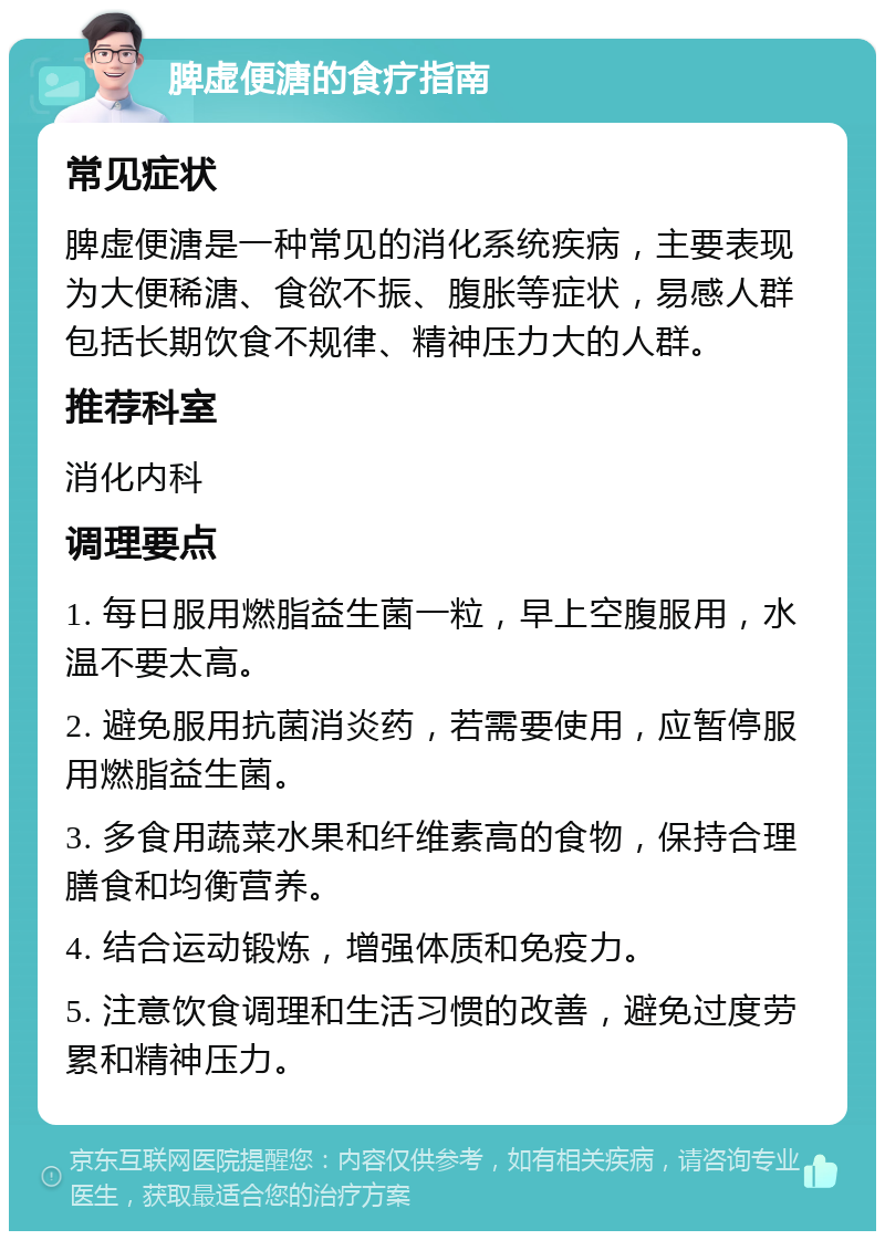 脾虚便溏的食疗指南 常见症状 脾虚便溏是一种常见的消化系统疾病，主要表现为大便稀溏、食欲不振、腹胀等症状，易感人群包括长期饮食不规律、精神压力大的人群。 推荐科室 消化内科 调理要点 1. 每日服用燃脂益生菌一粒，早上空腹服用，水温不要太高。 2. 避免服用抗菌消炎药，若需要使用，应暂停服用燃脂益生菌。 3. 多食用蔬菜水果和纤维素高的食物，保持合理膳食和均衡营养。 4. 结合运动锻炼，增强体质和免疫力。 5. 注意饮食调理和生活习惯的改善，避免过度劳累和精神压力。