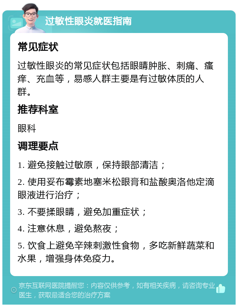 过敏性眼炎就医指南 常见症状 过敏性眼炎的常见症状包括眼睛肿胀、刺痛、瘙痒、充血等，易感人群主要是有过敏体质的人群。 推荐科室 眼科 调理要点 1. 避免接触过敏原，保持眼部清洁； 2. 使用妥布霉素地塞米松眼膏和盐酸奥洛他定滴眼液进行治疗； 3. 不要揉眼睛，避免加重症状； 4. 注意休息，避免熬夜； 5. 饮食上避免辛辣刺激性食物，多吃新鲜蔬菜和水果，增强身体免疫力。