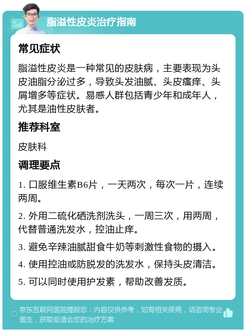 脂溢性皮炎治疗指南 常见症状 脂溢性皮炎是一种常见的皮肤病，主要表现为头皮油脂分泌过多，导致头发油腻、头皮瘙痒、头屑增多等症状。易感人群包括青少年和成年人，尤其是油性皮肤者。 推荐科室 皮肤科 调理要点 1. 口服维生素B6片，一天两次，每次一片，连续两周。 2. 外用二硫化硒洗剂洗头，一周三次，用两周，代替普通洗发水，控油止痒。 3. 避免辛辣油腻甜食牛奶等刺激性食物的摄入。 4. 使用控油或防脱发的洗发水，保持头皮清洁。 5. 可以同时使用护发素，帮助改善发质。