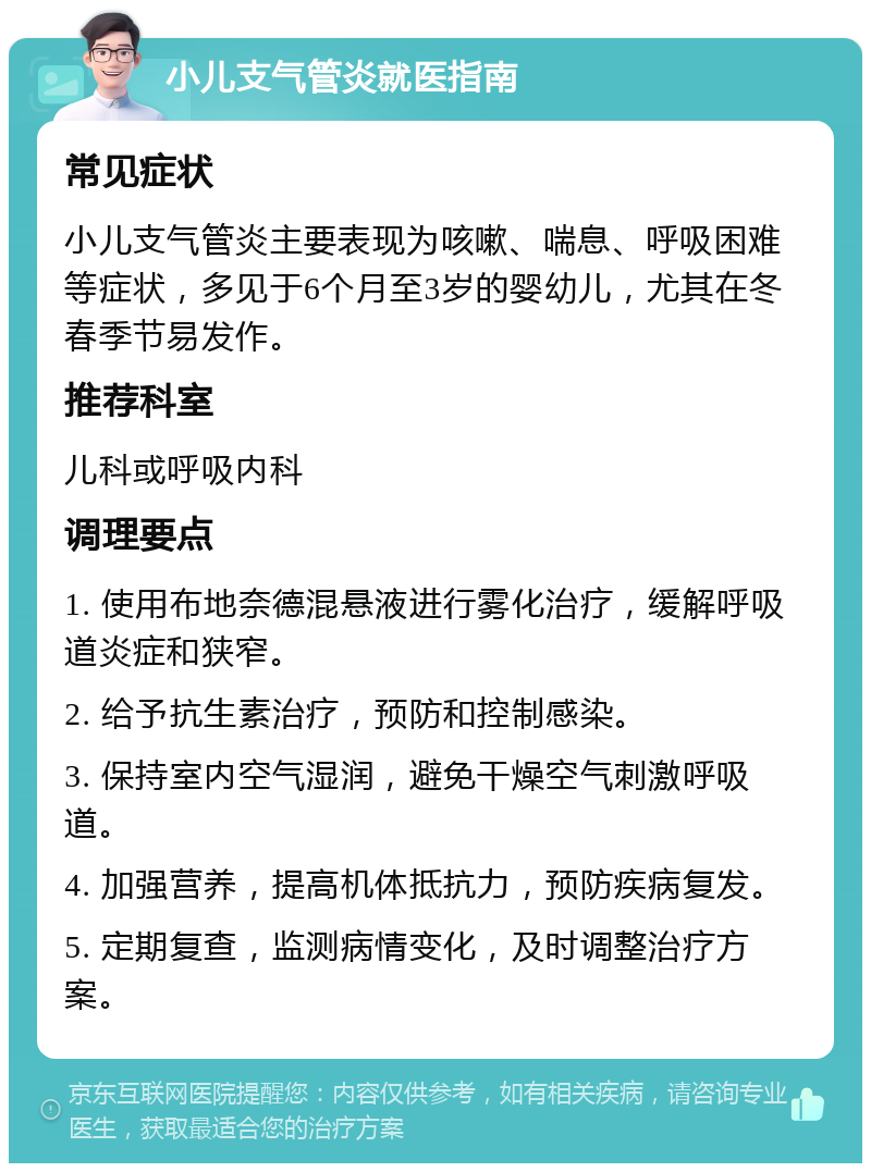 小儿支气管炎就医指南 常见症状 小儿支气管炎主要表现为咳嗽、喘息、呼吸困难等症状，多见于6个月至3岁的婴幼儿，尤其在冬春季节易发作。 推荐科室 儿科或呼吸内科 调理要点 1. 使用布地奈德混悬液进行雾化治疗，缓解呼吸道炎症和狭窄。 2. 给予抗生素治疗，预防和控制感染。 3. 保持室内空气湿润，避免干燥空气刺激呼吸道。 4. 加强营养，提高机体抵抗力，预防疾病复发。 5. 定期复查，监测病情变化，及时调整治疗方案。