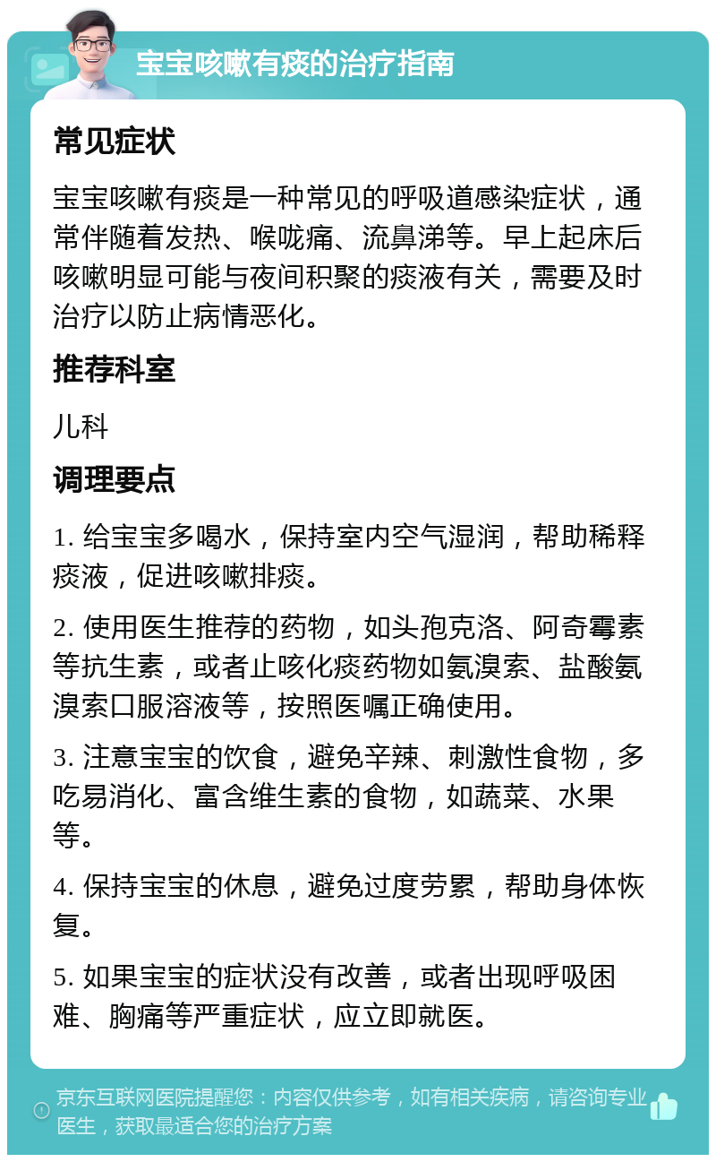 宝宝咳嗽有痰的治疗指南 常见症状 宝宝咳嗽有痰是一种常见的呼吸道感染症状，通常伴随着发热、喉咙痛、流鼻涕等。早上起床后咳嗽明显可能与夜间积聚的痰液有关，需要及时治疗以防止病情恶化。 推荐科室 儿科 调理要点 1. 给宝宝多喝水，保持室内空气湿润，帮助稀释痰液，促进咳嗽排痰。 2. 使用医生推荐的药物，如头孢克洛、阿奇霉素等抗生素，或者止咳化痰药物如氨溴索、盐酸氨溴索口服溶液等，按照医嘱正确使用。 3. 注意宝宝的饮食，避免辛辣、刺激性食物，多吃易消化、富含维生素的食物，如蔬菜、水果等。 4. 保持宝宝的休息，避免过度劳累，帮助身体恢复。 5. 如果宝宝的症状没有改善，或者出现呼吸困难、胸痛等严重症状，应立即就医。