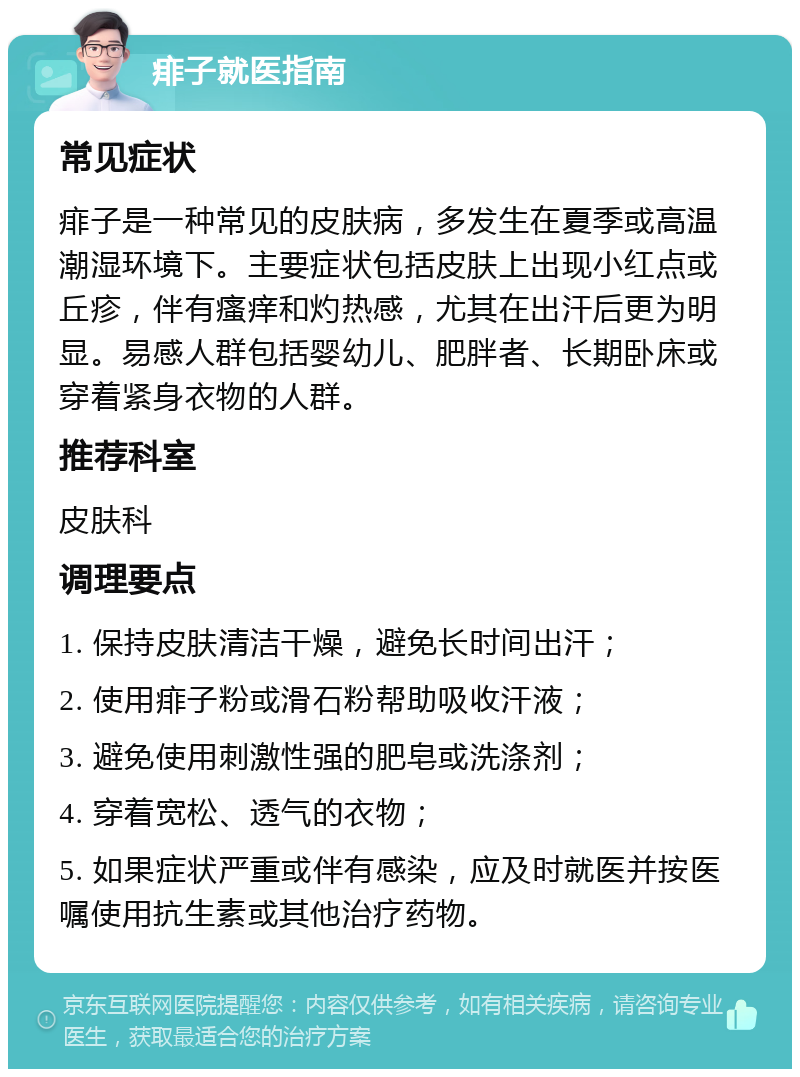 痱子就医指南 常见症状 痱子是一种常见的皮肤病，多发生在夏季或高温潮湿环境下。主要症状包括皮肤上出现小红点或丘疹，伴有瘙痒和灼热感，尤其在出汗后更为明显。易感人群包括婴幼儿、肥胖者、长期卧床或穿着紧身衣物的人群。 推荐科室 皮肤科 调理要点 1. 保持皮肤清洁干燥，避免长时间出汗； 2. 使用痱子粉或滑石粉帮助吸收汗液； 3. 避免使用刺激性强的肥皂或洗涤剂； 4. 穿着宽松、透气的衣物； 5. 如果症状严重或伴有感染，应及时就医并按医嘱使用抗生素或其他治疗药物。