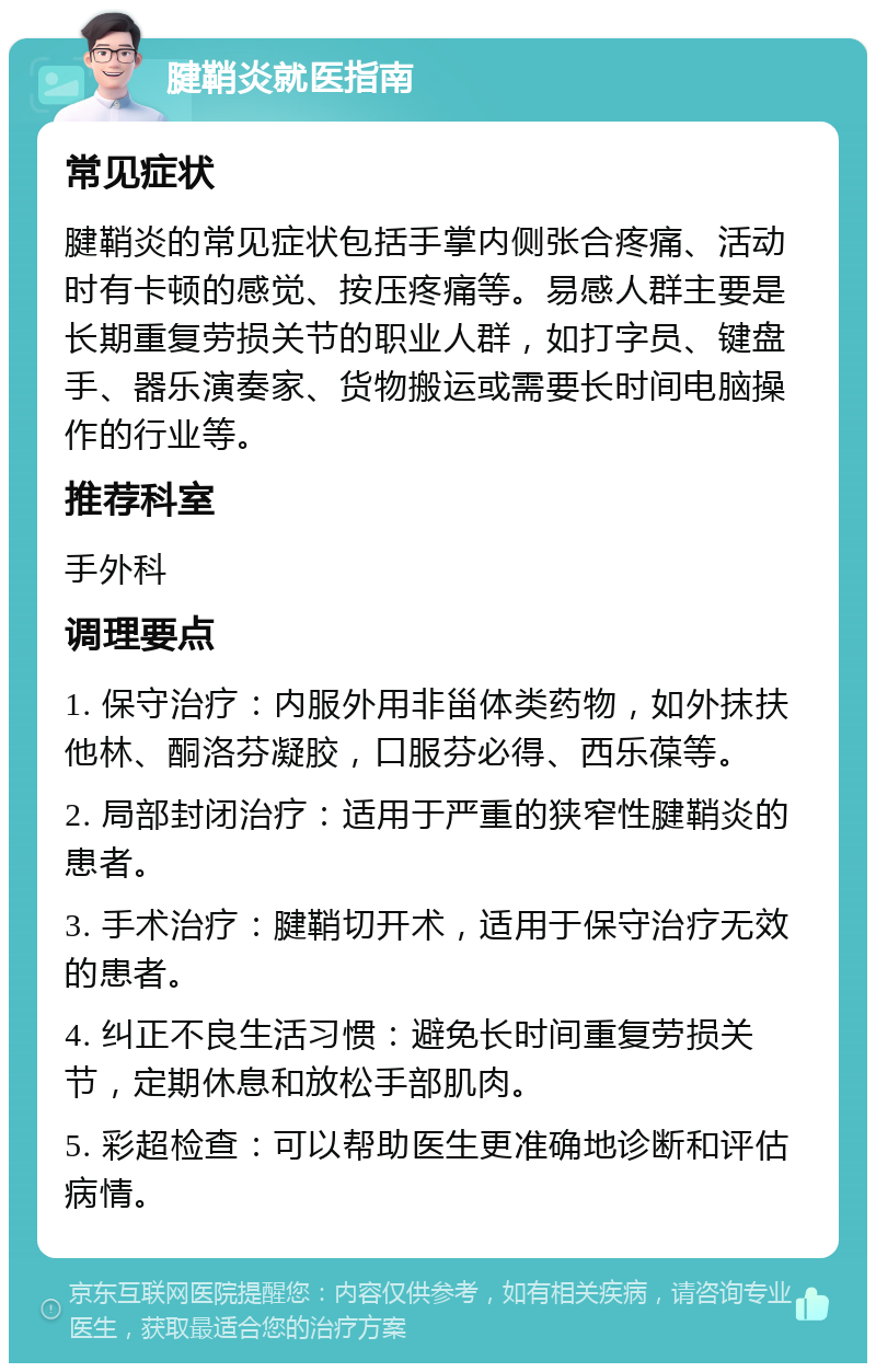 腱鞘炎就医指南 常见症状 腱鞘炎的常见症状包括手掌内侧张合疼痛、活动时有卡顿的感觉、按压疼痛等。易感人群主要是长期重复劳损关节的职业人群，如打字员、键盘手、器乐演奏家、货物搬运或需要长时间电脑操作的行业等。 推荐科室 手外科 调理要点 1. 保守治疗：内服外用非甾体类药物，如外抹扶他林、酮洛芬凝胶，口服芬必得、西乐葆等。 2. 局部封闭治疗：适用于严重的狭窄性腱鞘炎的患者。 3. 手术治疗：腱鞘切开术，适用于保守治疗无效的患者。 4. 纠正不良生活习惯：避免长时间重复劳损关节，定期休息和放松手部肌肉。 5. 彩超检查：可以帮助医生更准确地诊断和评估病情。