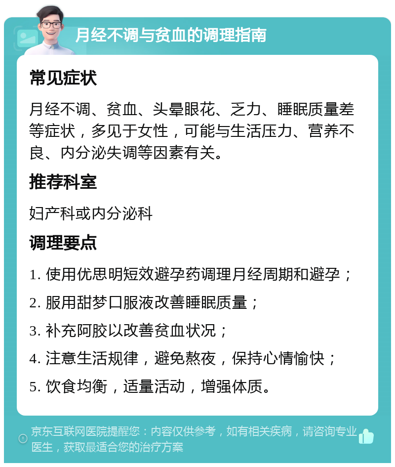 月经不调与贫血的调理指南 常见症状 月经不调、贫血、头晕眼花、乏力、睡眠质量差等症状，多见于女性，可能与生活压力、营养不良、内分泌失调等因素有关。 推荐科室 妇产科或内分泌科 调理要点 1. 使用优思明短效避孕药调理月经周期和避孕； 2. 服用甜梦口服液改善睡眠质量； 3. 补充阿胶以改善贫血状况； 4. 注意生活规律，避免熬夜，保持心情愉快； 5. 饮食均衡，适量活动，增强体质。