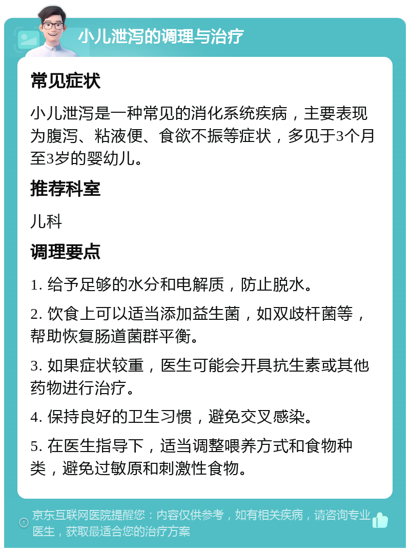 小儿泄泻的调理与治疗 常见症状 小儿泄泻是一种常见的消化系统疾病，主要表现为腹泻、粘液便、食欲不振等症状，多见于3个月至3岁的婴幼儿。 推荐科室 儿科 调理要点 1. 给予足够的水分和电解质，防止脱水。 2. 饮食上可以适当添加益生菌，如双歧杆菌等，帮助恢复肠道菌群平衡。 3. 如果症状较重，医生可能会开具抗生素或其他药物进行治疗。 4. 保持良好的卫生习惯，避免交叉感染。 5. 在医生指导下，适当调整喂养方式和食物种类，避免过敏原和刺激性食物。