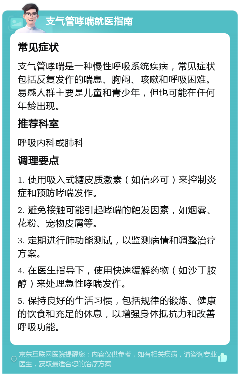 支气管哮喘就医指南 常见症状 支气管哮喘是一种慢性呼吸系统疾病，常见症状包括反复发作的喘息、胸闷、咳嗽和呼吸困难。易感人群主要是儿童和青少年，但也可能在任何年龄出现。 推荐科室 呼吸内科或肺科 调理要点 1. 使用吸入式糖皮质激素（如信必可）来控制炎症和预防哮喘发作。 2. 避免接触可能引起哮喘的触发因素，如烟雾、花粉、宠物皮屑等。 3. 定期进行肺功能测试，以监测病情和调整治疗方案。 4. 在医生指导下，使用快速缓解药物（如沙丁胺醇）来处理急性哮喘发作。 5. 保持良好的生活习惯，包括规律的锻炼、健康的饮食和充足的休息，以增强身体抵抗力和改善呼吸功能。