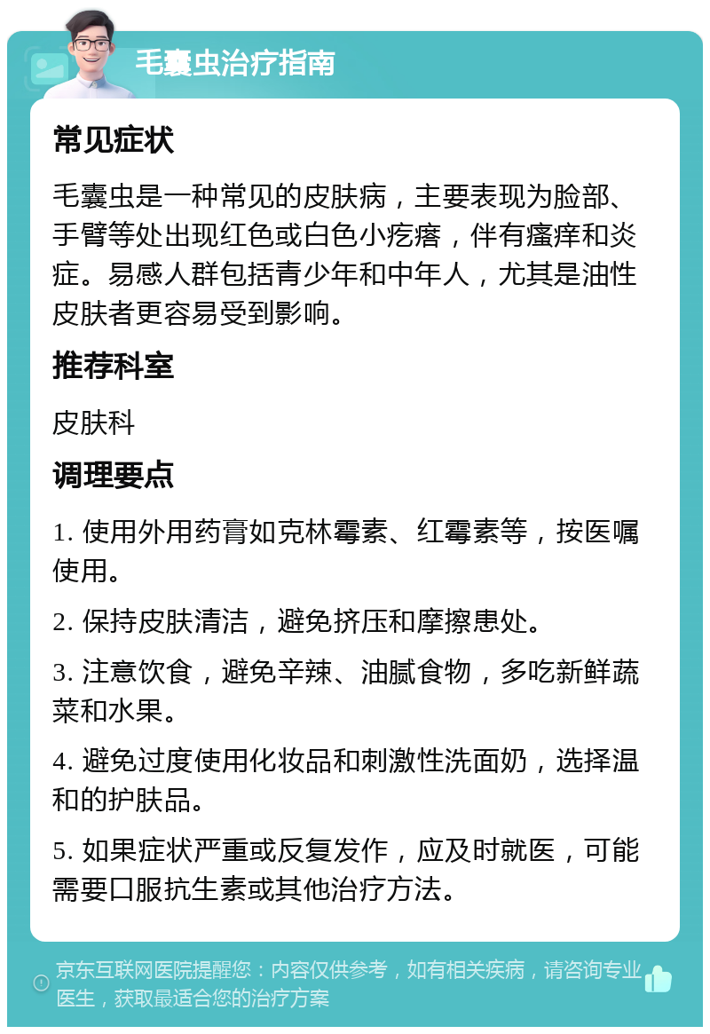 毛囊虫治疗指南 常见症状 毛囊虫是一种常见的皮肤病，主要表现为脸部、手臂等处出现红色或白色小疙瘩，伴有瘙痒和炎症。易感人群包括青少年和中年人，尤其是油性皮肤者更容易受到影响。 推荐科室 皮肤科 调理要点 1. 使用外用药膏如克林霉素、红霉素等，按医嘱使用。 2. 保持皮肤清洁，避免挤压和摩擦患处。 3. 注意饮食，避免辛辣、油腻食物，多吃新鲜蔬菜和水果。 4. 避免过度使用化妆品和刺激性洗面奶，选择温和的护肤品。 5. 如果症状严重或反复发作，应及时就医，可能需要口服抗生素或其他治疗方法。