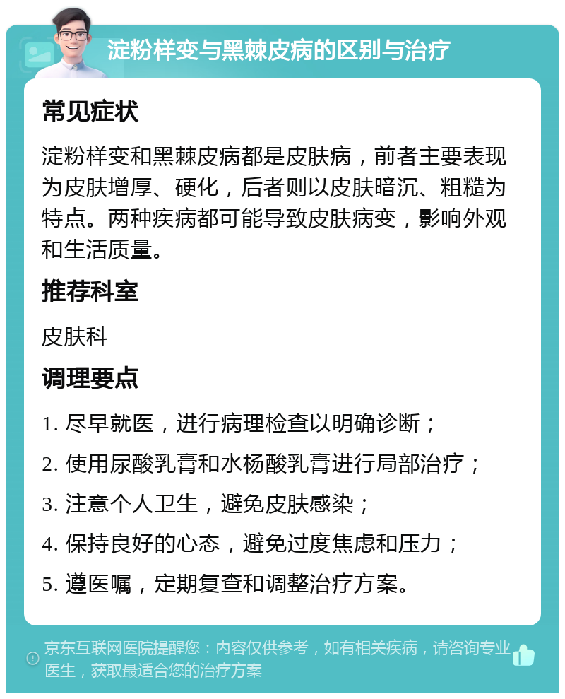 淀粉样变与黑棘皮病的区别与治疗 常见症状 淀粉样变和黑棘皮病都是皮肤病，前者主要表现为皮肤增厚、硬化，后者则以皮肤暗沉、粗糙为特点。两种疾病都可能导致皮肤病变，影响外观和生活质量。 推荐科室 皮肤科 调理要点 1. 尽早就医，进行病理检查以明确诊断； 2. 使用尿酸乳膏和水杨酸乳膏进行局部治疗； 3. 注意个人卫生，避免皮肤感染； 4. 保持良好的心态，避免过度焦虑和压力； 5. 遵医嘱，定期复查和调整治疗方案。