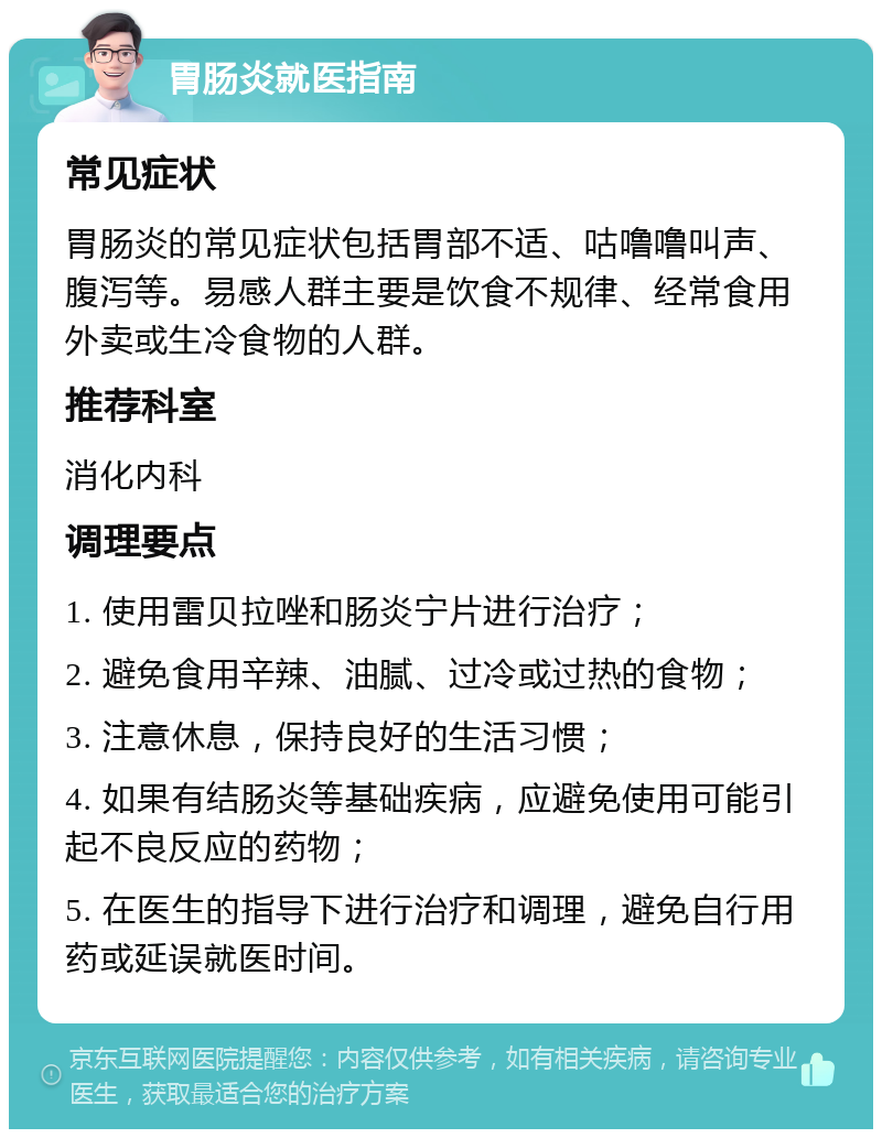 胃肠炎就医指南 常见症状 胃肠炎的常见症状包括胃部不适、咕噜噜叫声、腹泻等。易感人群主要是饮食不规律、经常食用外卖或生冷食物的人群。 推荐科室 消化内科 调理要点 1. 使用雷贝拉唑和肠炎宁片进行治疗； 2. 避免食用辛辣、油腻、过冷或过热的食物； 3. 注意休息，保持良好的生活习惯； 4. 如果有结肠炎等基础疾病，应避免使用可能引起不良反应的药物； 5. 在医生的指导下进行治疗和调理，避免自行用药或延误就医时间。