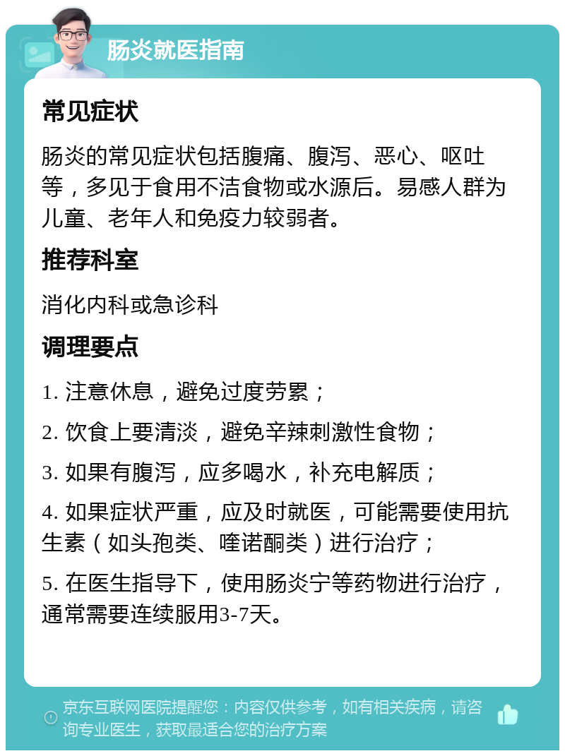 肠炎就医指南 常见症状 肠炎的常见症状包括腹痛、腹泻、恶心、呕吐等，多见于食用不洁食物或水源后。易感人群为儿童、老年人和免疫力较弱者。 推荐科室 消化内科或急诊科 调理要点 1. 注意休息，避免过度劳累； 2. 饮食上要清淡，避免辛辣刺激性食物； 3. 如果有腹泻，应多喝水，补充电解质； 4. 如果症状严重，应及时就医，可能需要使用抗生素（如头孢类、喹诺酮类）进行治疗； 5. 在医生指导下，使用肠炎宁等药物进行治疗，通常需要连续服用3-7天。