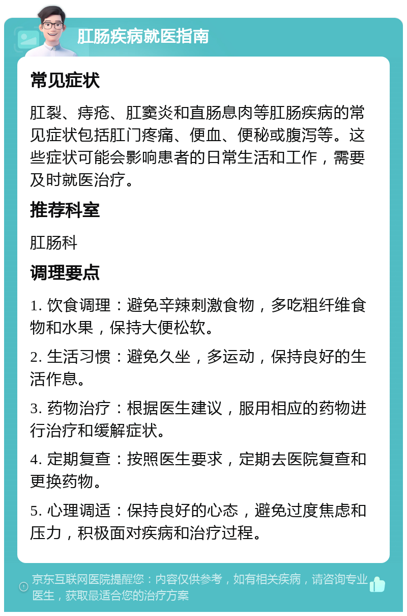 肛肠疾病就医指南 常见症状 肛裂、痔疮、肛窦炎和直肠息肉等肛肠疾病的常见症状包括肛门疼痛、便血、便秘或腹泻等。这些症状可能会影响患者的日常生活和工作，需要及时就医治疗。 推荐科室 肛肠科 调理要点 1. 饮食调理：避免辛辣刺激食物，多吃粗纤维食物和水果，保持大便松软。 2. 生活习惯：避免久坐，多运动，保持良好的生活作息。 3. 药物治疗：根据医生建议，服用相应的药物进行治疗和缓解症状。 4. 定期复查：按照医生要求，定期去医院复查和更换药物。 5. 心理调适：保持良好的心态，避免过度焦虑和压力，积极面对疾病和治疗过程。