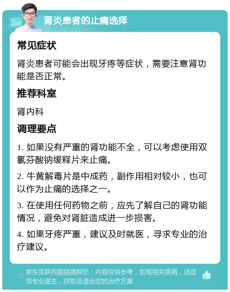 肾炎患者的止痛选择 常见症状 肾炎患者可能会出现牙疼等症状，需要注意肾功能是否正常。 推荐科室 肾内科 调理要点 1. 如果没有严重的肾功能不全，可以考虑使用双氯芬酸钠缓释片来止痛。 2. 牛黄解毒片是中成药，副作用相对较小，也可以作为止痛的选择之一。 3. 在使用任何药物之前，应先了解自己的肾功能情况，避免对肾脏造成进一步损害。 4. 如果牙疼严重，建议及时就医，寻求专业的治疗建议。