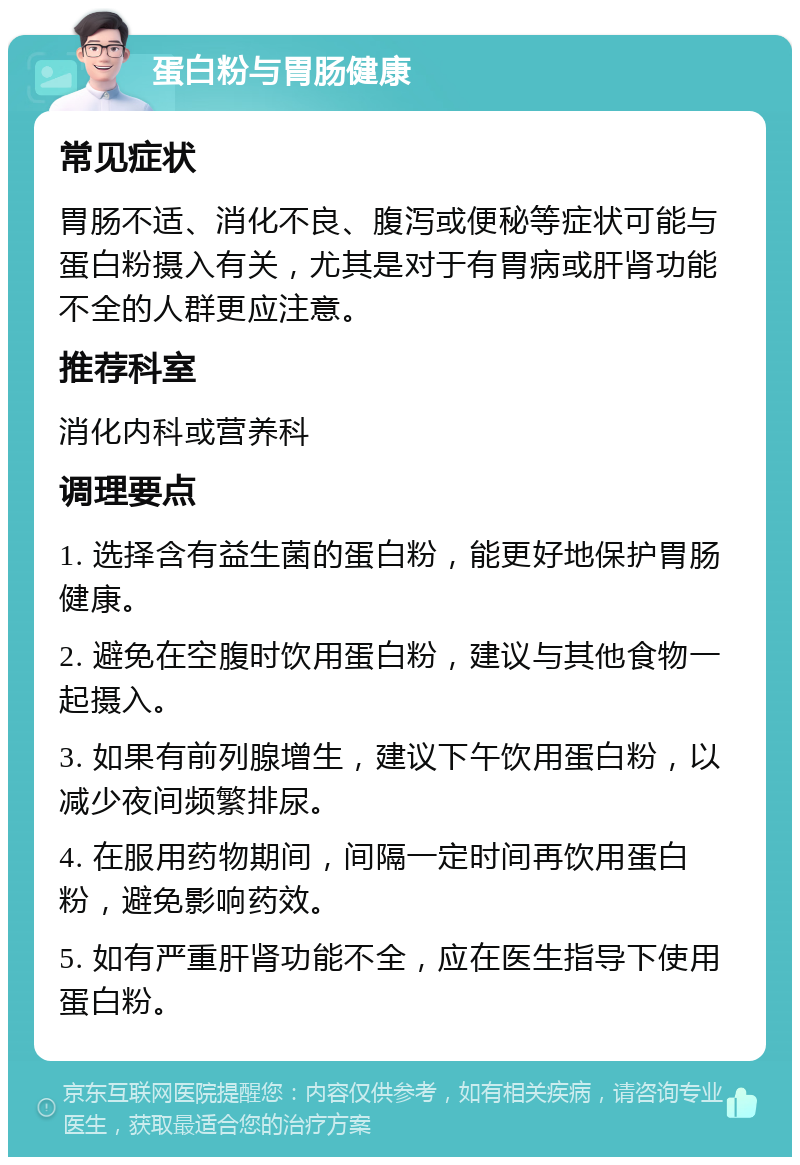 蛋白粉与胃肠健康 常见症状 胃肠不适、消化不良、腹泻或便秘等症状可能与蛋白粉摄入有关，尤其是对于有胃病或肝肾功能不全的人群更应注意。 推荐科室 消化内科或营养科 调理要点 1. 选择含有益生菌的蛋白粉，能更好地保护胃肠健康。 2. 避免在空腹时饮用蛋白粉，建议与其他食物一起摄入。 3. 如果有前列腺增生，建议下午饮用蛋白粉，以减少夜间频繁排尿。 4. 在服用药物期间，间隔一定时间再饮用蛋白粉，避免影响药效。 5. 如有严重肝肾功能不全，应在医生指导下使用蛋白粉。