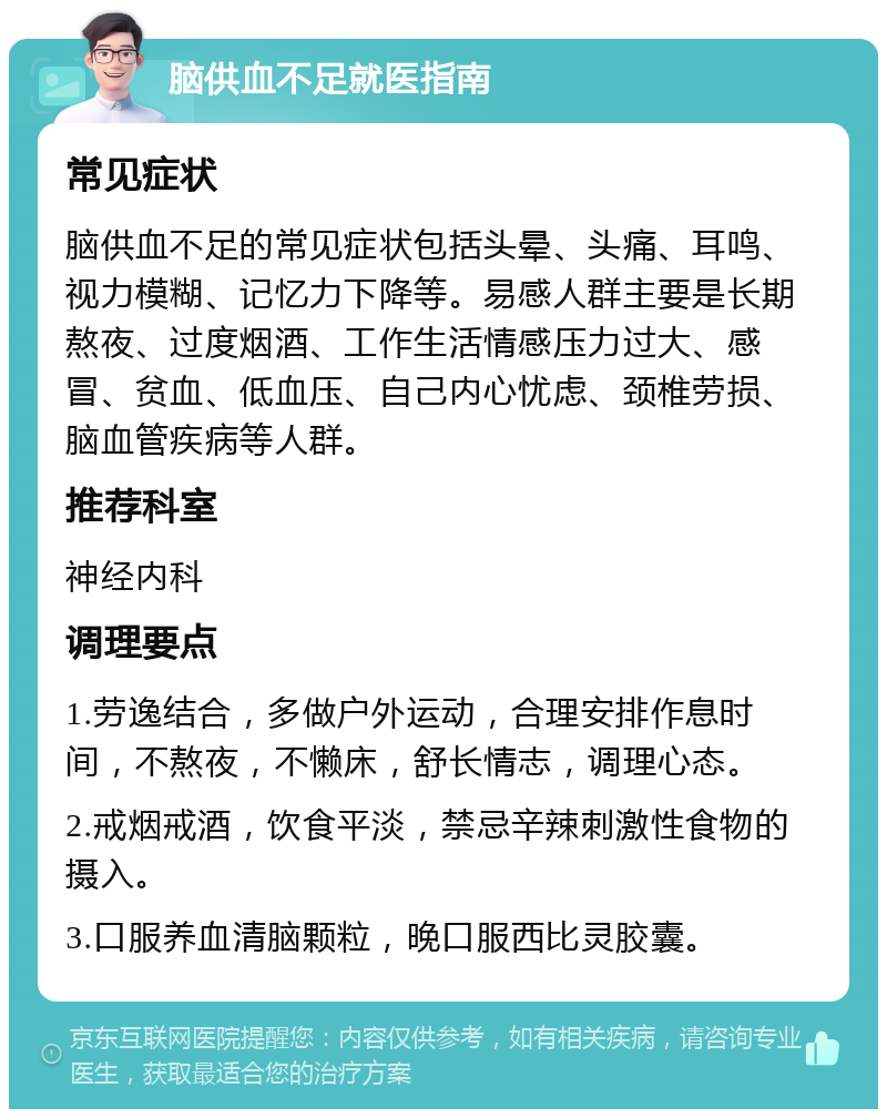 脑供血不足就医指南 常见症状 脑供血不足的常见症状包括头晕、头痛、耳鸣、视力模糊、记忆力下降等。易感人群主要是长期熬夜、过度烟酒、工作生活情感压力过大、感冒、贫血、低血压、自己内心忧虑、颈椎劳损、脑血管疾病等人群。 推荐科室 神经内科 调理要点 1.劳逸结合，多做户外运动，合理安排作息时间，不熬夜，不懒床，舒长情志，调理心态。 2.戒烟戒酒，饮食平淡，禁忌辛辣刺激性食物的摄入。 3.口服养血清脑颗粒，晚口服西比灵胶囊。