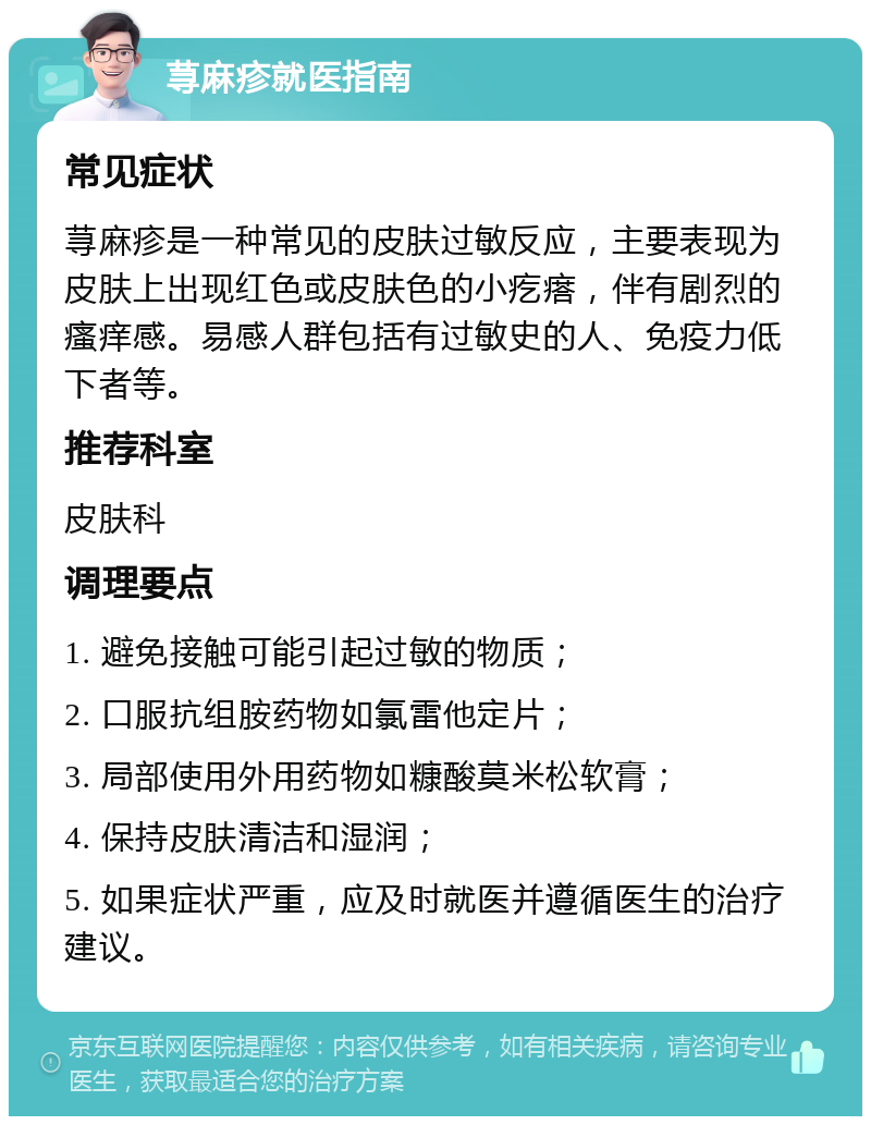 荨麻疹就医指南 常见症状 荨麻疹是一种常见的皮肤过敏反应，主要表现为皮肤上出现红色或皮肤色的小疙瘩，伴有剧烈的瘙痒感。易感人群包括有过敏史的人、免疫力低下者等。 推荐科室 皮肤科 调理要点 1. 避免接触可能引起过敏的物质； 2. 口服抗组胺药物如氯雷他定片； 3. 局部使用外用药物如糠酸莫米松软膏； 4. 保持皮肤清洁和湿润； 5. 如果症状严重，应及时就医并遵循医生的治疗建议。