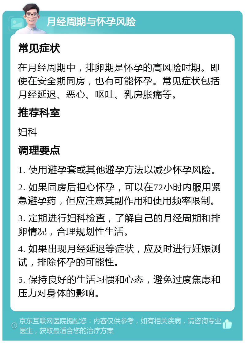 月经周期与怀孕风险 常见症状 在月经周期中，排卵期是怀孕的高风险时期。即使在安全期同房，也有可能怀孕。常见症状包括月经延迟、恶心、呕吐、乳房胀痛等。 推荐科室 妇科 调理要点 1. 使用避孕套或其他避孕方法以减少怀孕风险。 2. 如果同房后担心怀孕，可以在72小时内服用紧急避孕药，但应注意其副作用和使用频率限制。 3. 定期进行妇科检查，了解自己的月经周期和排卵情况，合理规划性生活。 4. 如果出现月经延迟等症状，应及时进行妊娠测试，排除怀孕的可能性。 5. 保持良好的生活习惯和心态，避免过度焦虑和压力对身体的影响。