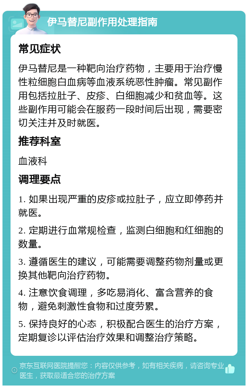 伊马替尼副作用处理指南 常见症状 伊马替尼是一种靶向治疗药物，主要用于治疗慢性粒细胞白血病等血液系统恶性肿瘤。常见副作用包括拉肚子、皮疹、白细胞减少和贫血等。这些副作用可能会在服药一段时间后出现，需要密切关注并及时就医。 推荐科室 血液科 调理要点 1. 如果出现严重的皮疹或拉肚子，应立即停药并就医。 2. 定期进行血常规检查，监测白细胞和红细胞的数量。 3. 遵循医生的建议，可能需要调整药物剂量或更换其他靶向治疗药物。 4. 注意饮食调理，多吃易消化、富含营养的食物，避免刺激性食物和过度劳累。 5. 保持良好的心态，积极配合医生的治疗方案，定期复诊以评估治疗效果和调整治疗策略。