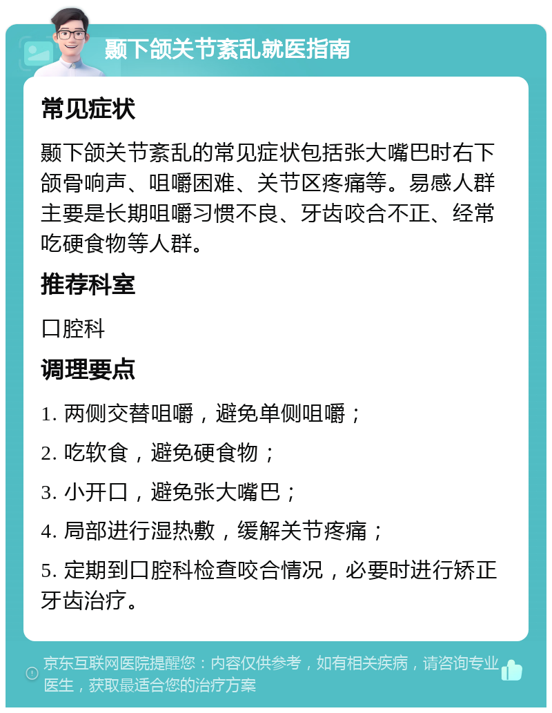 颞下颌关节紊乱就医指南 常见症状 颞下颌关节紊乱的常见症状包括张大嘴巴时右下颌骨响声、咀嚼困难、关节区疼痛等。易感人群主要是长期咀嚼习惯不良、牙齿咬合不正、经常吃硬食物等人群。 推荐科室 口腔科 调理要点 1. 两侧交替咀嚼，避免单侧咀嚼； 2. 吃软食，避免硬食物； 3. 小开口，避免张大嘴巴； 4. 局部进行湿热敷，缓解关节疼痛； 5. 定期到口腔科检查咬合情况，必要时进行矫正牙齿治疗。