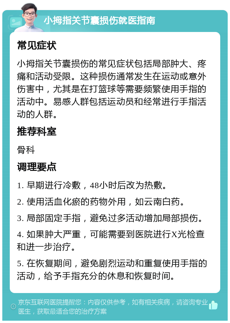 小拇指关节囊损伤就医指南 常见症状 小拇指关节囊损伤的常见症状包括局部肿大、疼痛和活动受限。这种损伤通常发生在运动或意外伤害中，尤其是在打篮球等需要频繁使用手指的活动中。易感人群包括运动员和经常进行手指活动的人群。 推荐科室 骨科 调理要点 1. 早期进行冷敷，48小时后改为热敷。 2. 使用活血化瘀的药物外用，如云南白药。 3. 局部固定手指，避免过多活动增加局部损伤。 4. 如果肿大严重，可能需要到医院进行X光检查和进一步治疗。 5. 在恢复期间，避免剧烈运动和重复使用手指的活动，给予手指充分的休息和恢复时间。