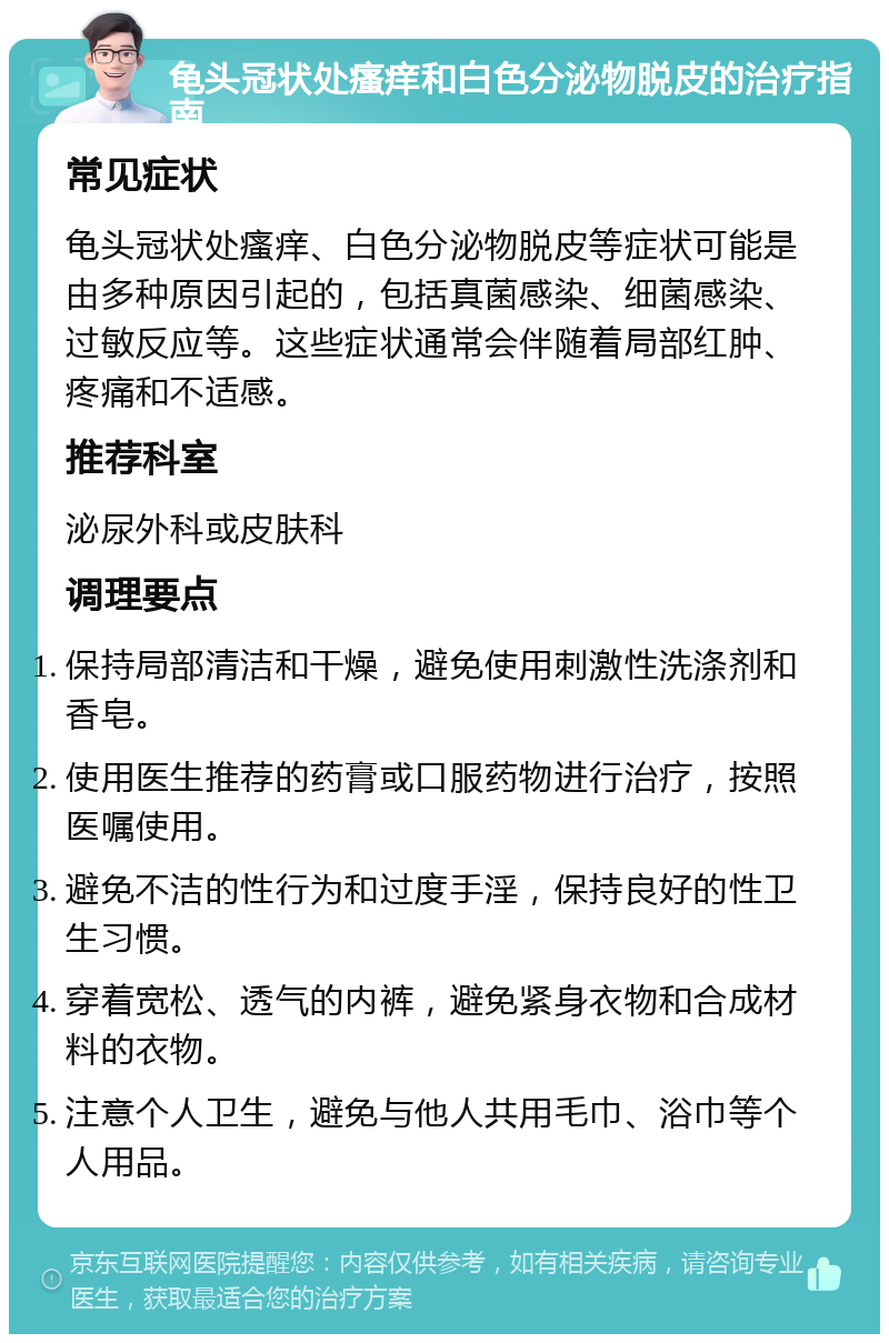 龟头冠状处瘙痒和白色分泌物脱皮的治疗指南 常见症状 龟头冠状处瘙痒、白色分泌物脱皮等症状可能是由多种原因引起的，包括真菌感染、细菌感染、过敏反应等。这些症状通常会伴随着局部红肿、疼痛和不适感。 推荐科室 泌尿外科或皮肤科 调理要点 保持局部清洁和干燥，避免使用刺激性洗涤剂和香皂。 使用医生推荐的药膏或口服药物进行治疗，按照医嘱使用。 避免不洁的性行为和过度手淫，保持良好的性卫生习惯。 穿着宽松、透气的内裤，避免紧身衣物和合成材料的衣物。 注意个人卫生，避免与他人共用毛巾、浴巾等个人用品。