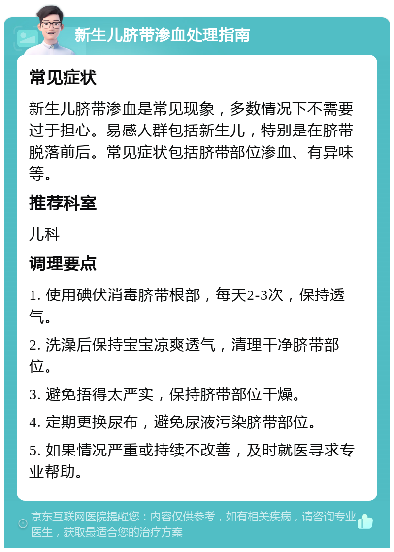 新生儿脐带渗血处理指南 常见症状 新生儿脐带渗血是常见现象，多数情况下不需要过于担心。易感人群包括新生儿，特别是在脐带脱落前后。常见症状包括脐带部位渗血、有异味等。 推荐科室 儿科 调理要点 1. 使用碘伏消毒脐带根部，每天2-3次，保持透气。 2. 洗澡后保持宝宝凉爽透气，清理干净脐带部位。 3. 避免捂得太严实，保持脐带部位干燥。 4. 定期更换尿布，避免尿液污染脐带部位。 5. 如果情况严重或持续不改善，及时就医寻求专业帮助。