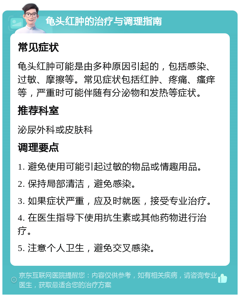 龟头红肿的治疗与调理指南 常见症状 龟头红肿可能是由多种原因引起的，包括感染、过敏、摩擦等。常见症状包括红肿、疼痛、瘙痒等，严重时可能伴随有分泌物和发热等症状。 推荐科室 泌尿外科或皮肤科 调理要点 1. 避免使用可能引起过敏的物品或情趣用品。 2. 保持局部清洁，避免感染。 3. 如果症状严重，应及时就医，接受专业治疗。 4. 在医生指导下使用抗生素或其他药物进行治疗。 5. 注意个人卫生，避免交叉感染。