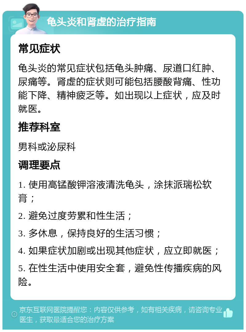 龟头炎和肾虚的治疗指南 常见症状 龟头炎的常见症状包括龟头肿痛、尿道口红肿、尿痛等。肾虚的症状则可能包括腰酸背痛、性功能下降、精神疲乏等。如出现以上症状，应及时就医。 推荐科室 男科或泌尿科 调理要点 1. 使用高锰酸钾溶液清洗龟头，涂抹派瑞松软膏； 2. 避免过度劳累和性生活； 3. 多休息，保持良好的生活习惯； 4. 如果症状加剧或出现其他症状，应立即就医； 5. 在性生活中使用安全套，避免性传播疾病的风险。