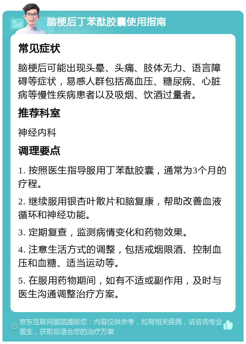 脑梗后丁苯酞胶囊使用指南 常见症状 脑梗后可能出现头晕、头痛、肢体无力、语言障碍等症状，易感人群包括高血压、糖尿病、心脏病等慢性疾病患者以及吸烟、饮酒过量者。 推荐科室 神经内科 调理要点 1. 按照医生指导服用丁苯酞胶囊，通常为3个月的疗程。 2. 继续服用银杏叶散片和脑复康，帮助改善血液循环和神经功能。 3. 定期复查，监测病情变化和药物效果。 4. 注意生活方式的调整，包括戒烟限酒、控制血压和血糖、适当运动等。 5. 在服用药物期间，如有不适或副作用，及时与医生沟通调整治疗方案。