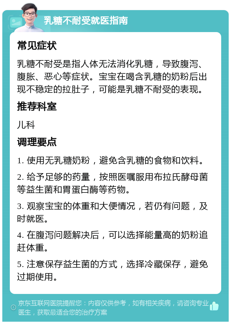 乳糖不耐受就医指南 常见症状 乳糖不耐受是指人体无法消化乳糖，导致腹泻、腹胀、恶心等症状。宝宝在喝含乳糖的奶粉后出现不稳定的拉肚子，可能是乳糖不耐受的表现。 推荐科室 儿科 调理要点 1. 使用无乳糖奶粉，避免含乳糖的食物和饮料。 2. 给予足够的药量，按照医嘱服用布拉氏酵母菌等益生菌和胃蛋白酶等药物。 3. 观察宝宝的体重和大便情况，若仍有问题，及时就医。 4. 在腹泻问题解决后，可以选择能量高的奶粉追赶体重。 5. 注意保存益生菌的方式，选择冷藏保存，避免过期使用。