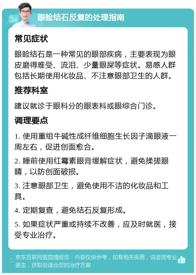 眼睑结石反复的处理指南 常见症状 眼睑结石是一种常见的眼部疾病，主要表现为眼皮磨得难受、流泪、少量眼屎等症状。易感人群包括长期使用化妆品、不注意眼部卫生的人群。 推荐科室 建议就诊于眼科分的眼表科或眼综合门诊。 调理要点 1. 使用重组牛碱性成纤维细胞生长因子滴眼液一周左右，促进创面愈合。 2. 睡前使用红霉素眼膏缓解症状，避免揉搓眼睛，以防创面破损。 3. 注意眼部卫生，避免使用不洁的化妆品和工具。 4. 定期复查，避免结石反复形成。 5. 如果症状严重或持续不改善，应及时就医，接受专业治疗。